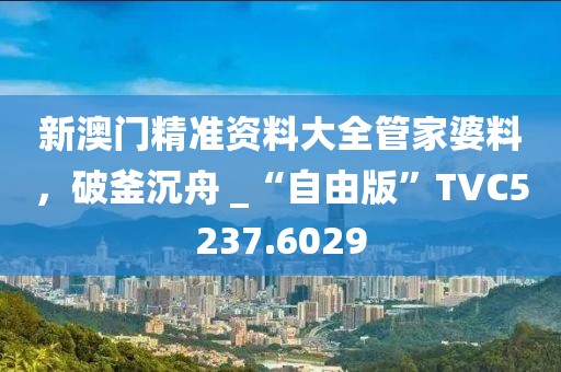 新澳门精准资料大全管家婆料，破釜沉舟 _“自由版”TVC5237.6029