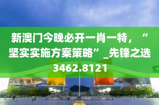 新澳门今晚必开一肖一特，“坚实实施方案策略”_先锋之选3462.8121