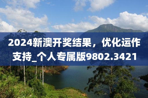 2024新澳开奖结果，优化运作支持_个人专属版9802.3421