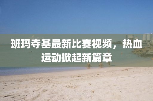 班玛夺基最新比赛视频，热血运动掀起新篇章