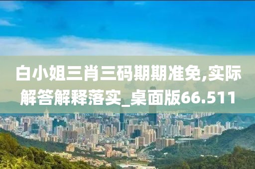 白小姐三肖三码期期准免,实际解答解释落实_桌面版66.511