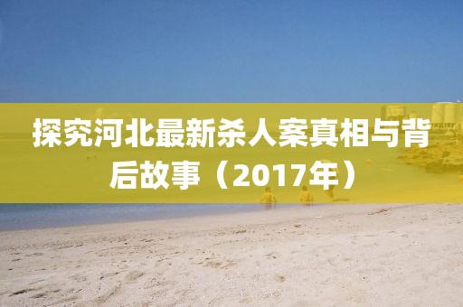 探究河北最新杀人案真相与背后故事（2017年）