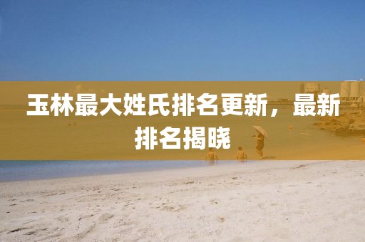 玉林最大姓氏排名更新，最新排名揭晓