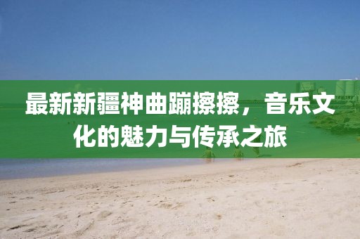 最新新疆神曲蹦擦擦，音乐文化的魅力与传承之旅
