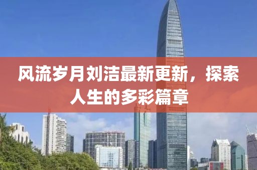 风流岁月刘洁最新更新，探索人生的多彩篇章
