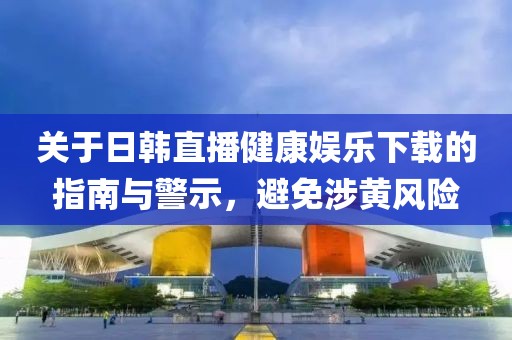 关于日韩直播健康娱乐下载的指南与警示，避免涉黄风险