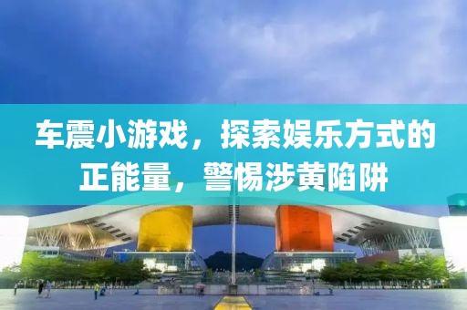 车震小游戏，探索娱乐方式的正能量，警惕涉黄陷阱