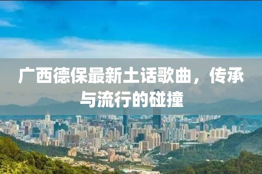 广西德保最新土话歌曲，传承与流行的碰撞