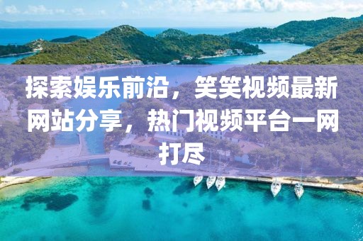 探索娱乐前沿，笑笑视频最新网站分享，热门视频平台一网打尽