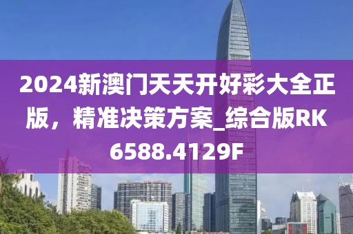 2024新澳门天天开好彩大全正版，精准决策方案_综合版RK6588.4129F