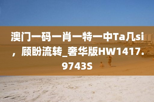 澳门一码一肖一特一中Ta几si，顾盼流转_奢华版HW1417.9743S