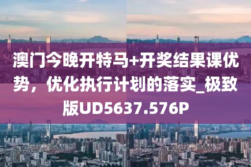 澳门今晚开特马+开奖结果课优势，优化执行计划的落实_极致版UD5637.576P