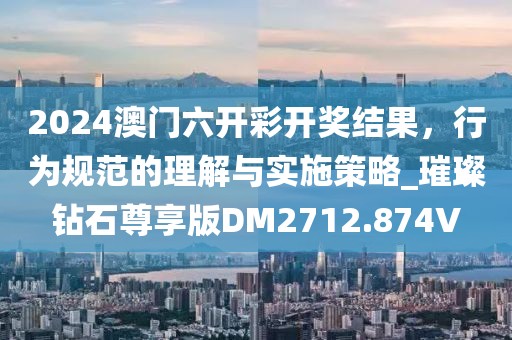 2024澳门六开彩开奖结果，行为规范的理解与实施策略_璀璨钻石尊享版DM2712.874V