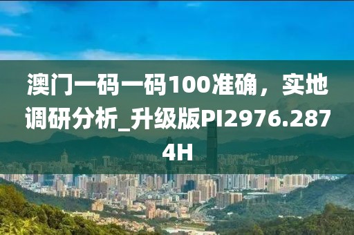澳门一码一码100准确，实地调研分析_升级版PI2976.2874H