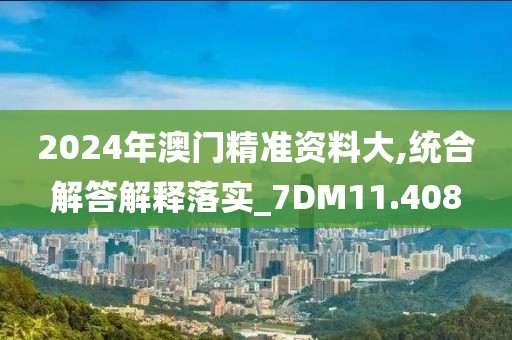 2024年澳门精准资料大,统合解答解释落实_7DM11.408