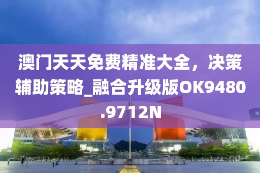 澳门天天免费精准大全，决策辅助策略_融合升级版OK9480.9712N