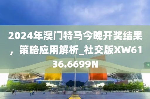 2024年澳门特马今晚开奖结果，策略应用解析_社交版XW6136.6699N