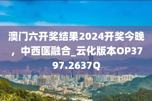 澳门六开奖结果2024开奖今晚，中西医融合_云化版本OP3797.2637Q