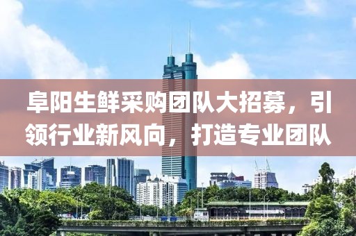 阜阳生鲜采购团队大招募，引领行业新风向，打造专业团队