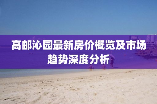 高邮沁园最新房价概览及市场趋势深度分析