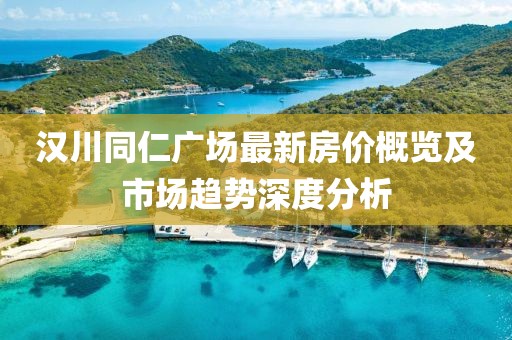 汉川同仁广场最新房价概览及市场趋势深度分析
