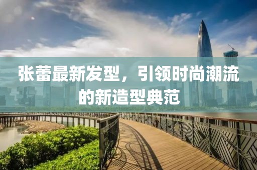 张蕾最新发型，引领时尚潮流的新造型典范