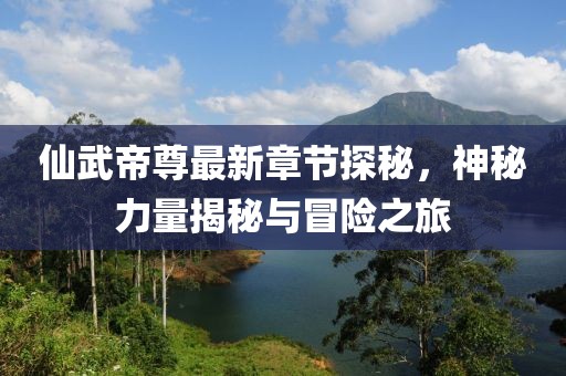 仙武帝尊最新章节探秘，神秘力量揭秘与冒险之旅