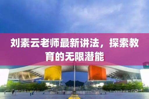 刘素云老师最新讲法，探索教育的无限潜能