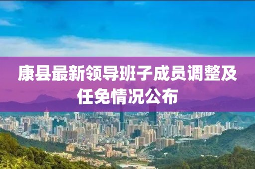 康县最新领导班子成员调整及任免情况公布