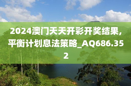 2024澳门天天开彩开奖结果,平衡计划息法策略_AQ686.352