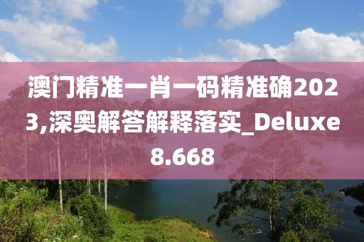 澳门精准一肖一码精准确2023,深奥解答解释落实_Deluxe8.668