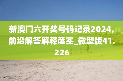 新澳门六开奖号码记录2024,前沿解答解释落实_微型版41.226
