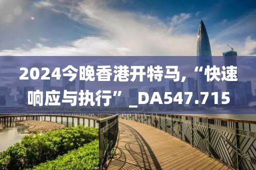 2024今晚香港开特马,“快速响应与执行”_DA547.715