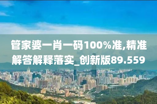 管家婆一肖一码100%准,精准解答解释落实_创新版89.559