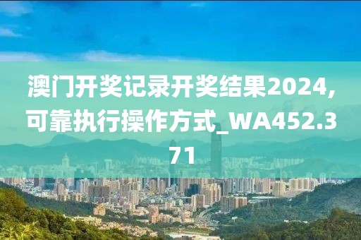 澳门开奖记录开奖结果2024,可靠执行操作方式_WA452.371