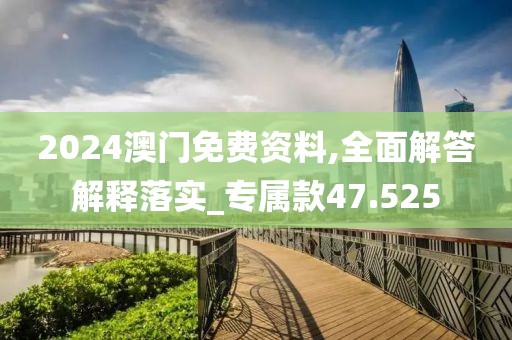 2024澳门免费资料,全面解答解释落实_专属款47.525