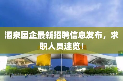 酒泉国企最新招聘信息发布，求职人员速览！
