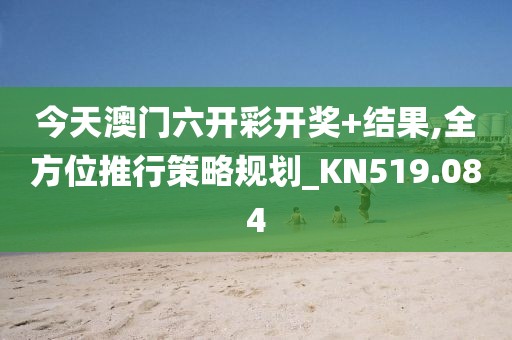 今天澳门六开彩开奖+结果,全方位推行策略规划_KN519.084