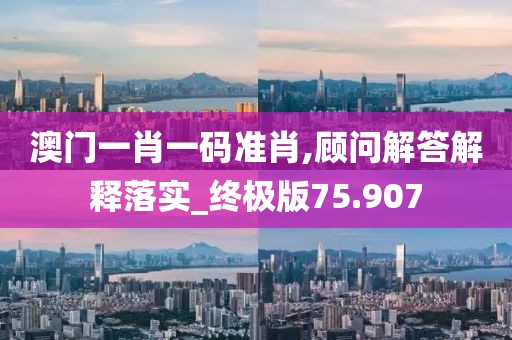 澳门一肖一码准肖,顾问解答解释落实_终极版75.907