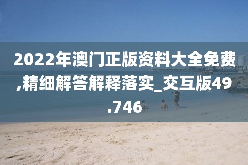 2022年澳门正版资料大全免费,精细解答解释落实_交互版49.746