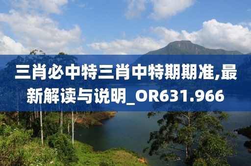 三肖必中特三肖中特期期准,最新解读与说明_OR631.966