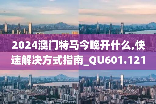 2024澳门特马今晚开什么,快速解决方式指南_QU601.121