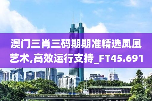 澳门三肖三码期期准精选凤凰艺术,高效运行支持_FT45.691