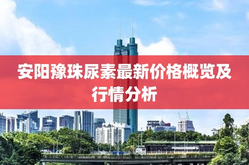 安阳豫珠尿素最新价格概览及行情分析