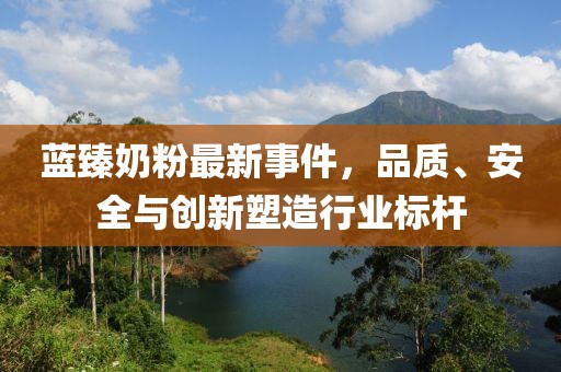 蓝臻奶粉最新事件，品质、安全与创新塑造行业标杆