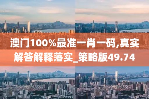 澳门100%最准一肖一码,真实解答解释落实_策略版49.74