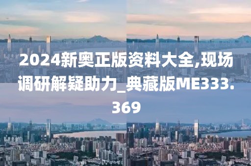 2024新奥正版资料大全,现场调研解疑助力_典藏版ME333.369
