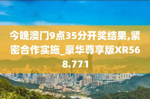 今晚澳门9点35分开奖结果,紧密合作实施_豪华尊享版XR568.771