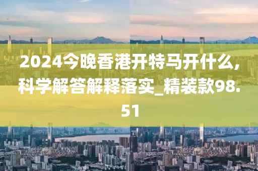 2024今晚香港开特马开什么,科学解答解释落实_精装款98.51