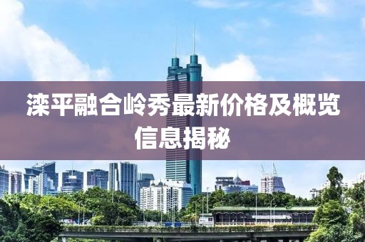 滦平融合岭秀最新价格及概览信息揭秘